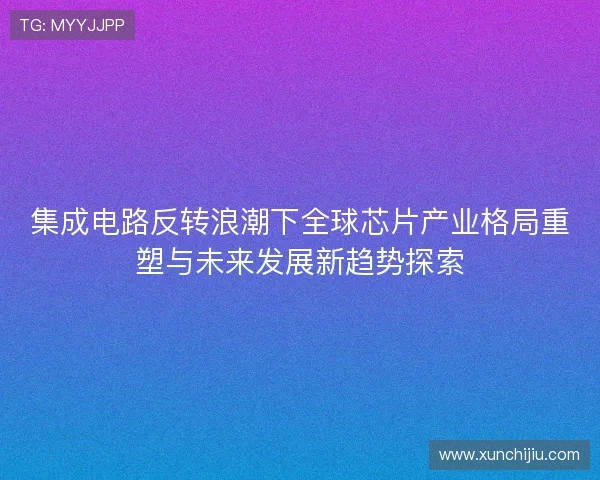 集成电路反转浪潮下全球芯片产业格局重塑与未来发展新趋势探索